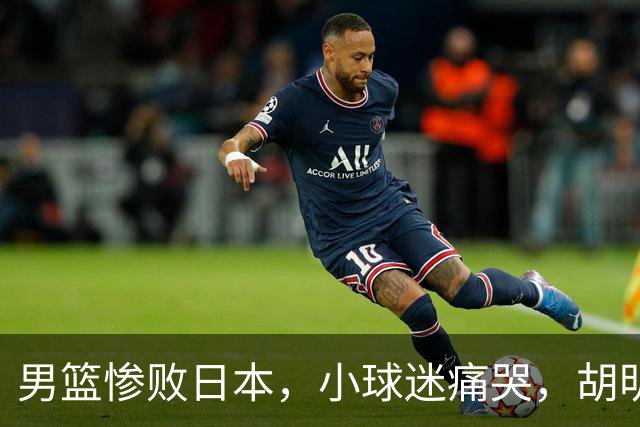 男篮惨败日本，小球迷痛哭，胡明轩自责不够狠，郭士强甩锅：赛前早已强调